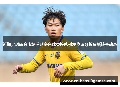 近期足球转会市场活跃多名球员换队引发热议分析最新转会动态