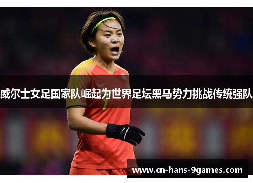 威尔士女足国家队崛起为世界足坛黑马势力挑战传统强队