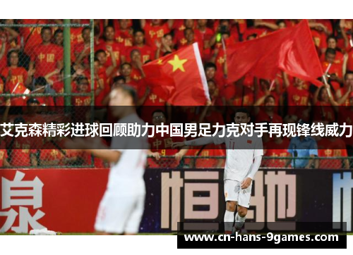 艾克森精彩进球回顾助力中国男足力克对手再现锋线威力