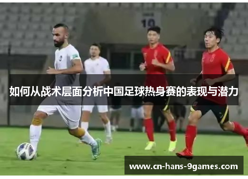 如何从战术层面分析中国足球热身赛的表现与潜力 如何从战术层面分析中国足球热身赛的表现与潜力