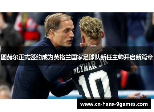 图赫尔正式签约成为英格兰国家足球队新任主帅开启新篇章