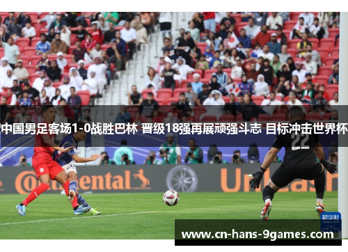 中国男足客场1-0战胜巴林 晋级18强再展顽强斗志 目标冲击世界杯 中国男足客场1-0战胜巴林 晋级18强再展顽强斗志 目标冲击世界杯